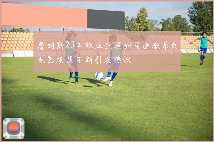 詹姆斯23年职业生涯如同速激系列电影续集不断引发热议