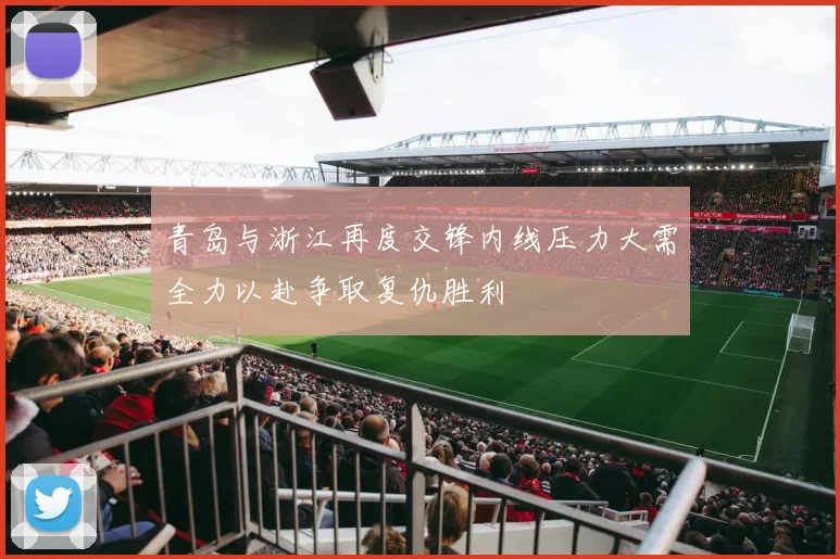 青岛与浙江再度交锋内线压力大需全力以赴争取复仇胜利