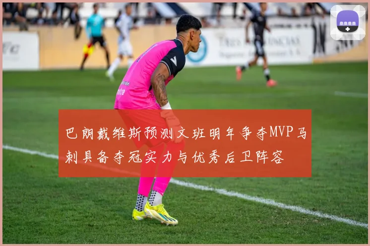 巴朗戴维斯预测文班明年争夺MVP马刺具备夺冠实力与优秀后卫阵容
