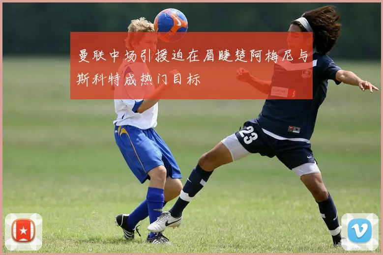 曼联中场引援迫在眉睫楚阿梅尼与斯科特成热门目标