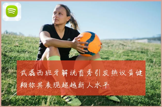 武磊西班牙解说首秀引发热议黄健翔称其表现超越新人水平