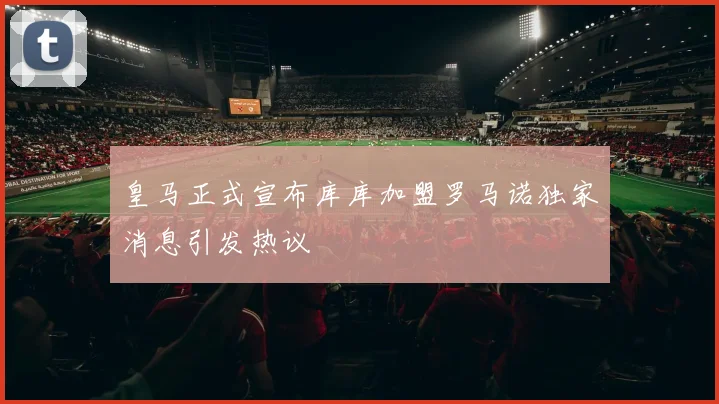 皇马正式宣布库库加盟罗马诺独家消息引发热议
