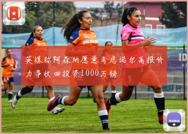英媒称阿森纳愿意考虑诺尔高报价力争收回投资1000万镑