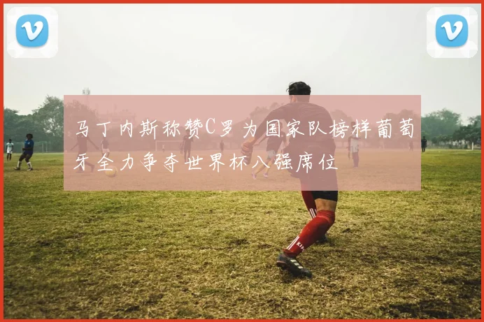 马丁内斯称赞C罗为国家队榜样葡萄牙全力争夺世界杯八强席位