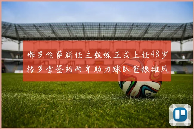 佛罗伦萨新任主教练正式上任48岁格罗索签约两年助力球队重振雄风