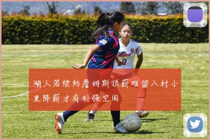 湖人若续约詹姆斯顶薪难留八村小里降薪才有补强空间