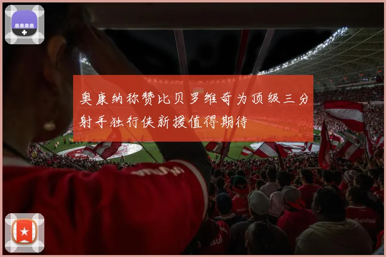 奥康纳称赞比贝罗维奇为顶级三分射手独行侠新援值得期待