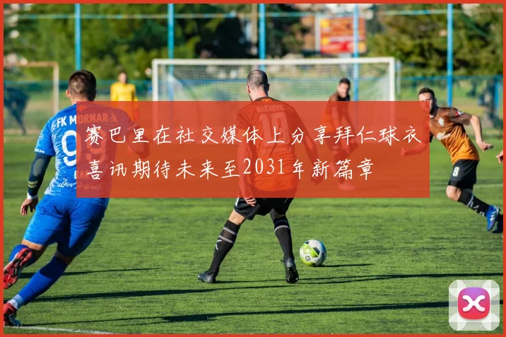 赛巴里在社交媒体上分享拜仁球衣喜讯期待未来至2031年新篇章
