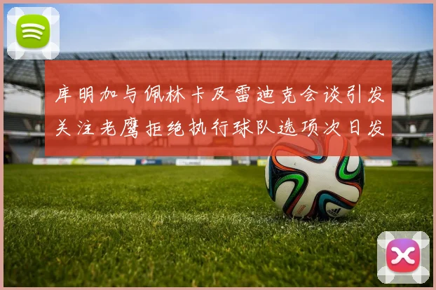 库明加与佩林卡及雷迪克会谈引发关注老鹰拒绝执行球队选项次日发生
