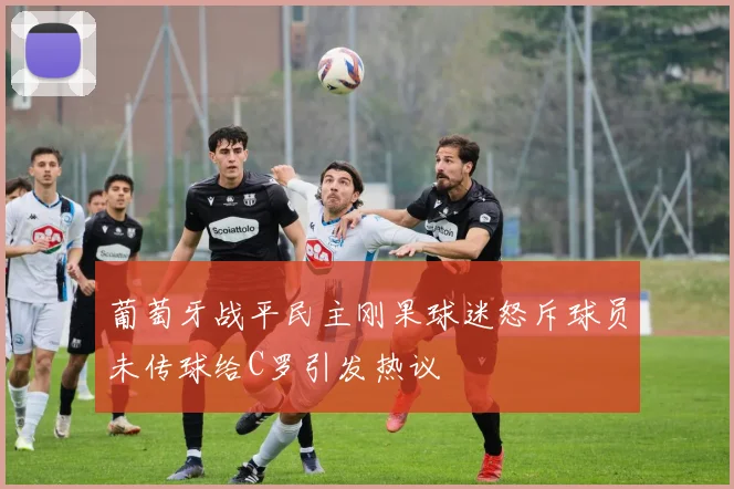 葡萄牙战平民主刚果球迷怒斥球员未传球给C罗引发热议