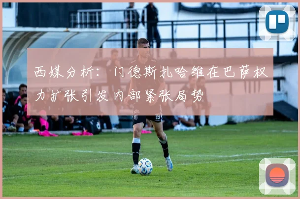 西媒分析：门德斯扎哈维在巴萨权力扩张引发内部紧张局势