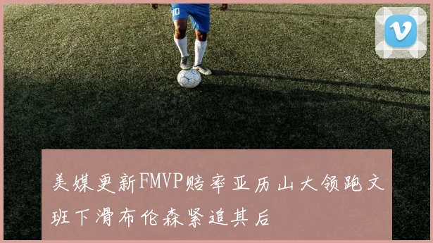 美媒更新FMVP赔率亚历山大领跑文班下滑布伦森紧追其后