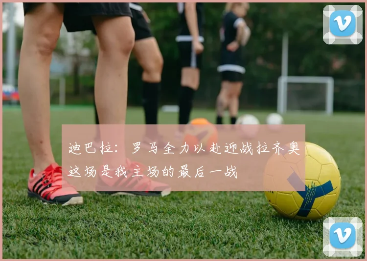 迪巴拉：罗马全力以赴迎战拉齐奥这场是我主场的最后一战