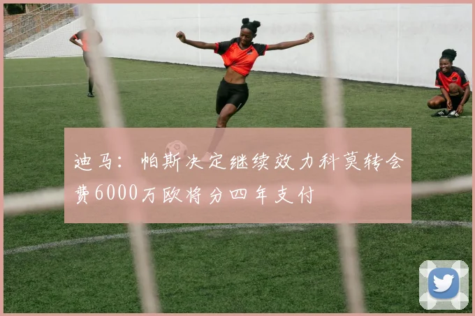 迪马：帕斯决定继续效力科莫转会费6000万欧将分四年支付