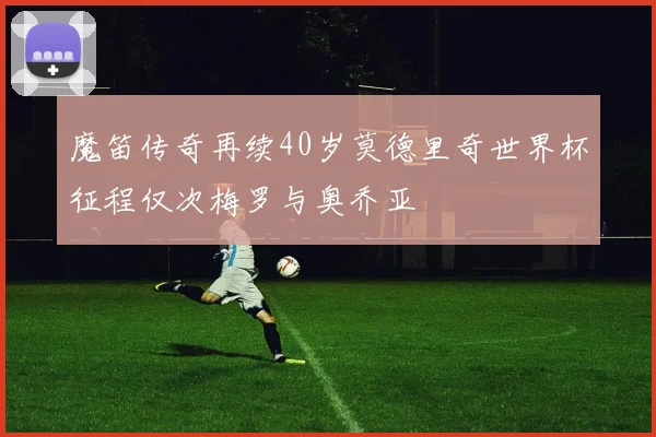 魔笛传奇再续40岁莫德里奇世界杯征程仅次梅罗与奥乔亚