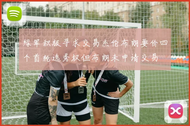 绿军积极寻求交易杰伦布朗要价四个首轮选秀权但布朗未申请交易