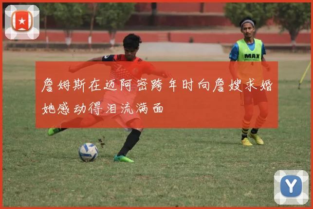 詹姆斯在迈阿密跨年时向詹嫂求婚她感动得泪流满面