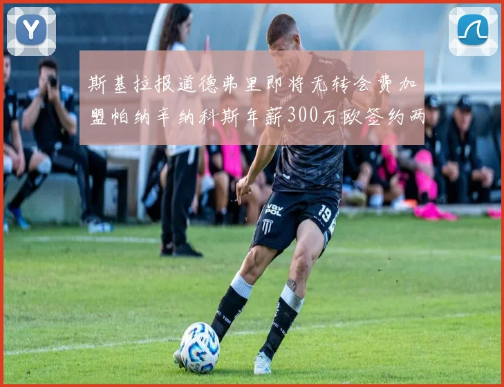 斯基拉报道德弗里即将无转会费加盟帕纳辛纳科斯年薪300万欧签约两年
