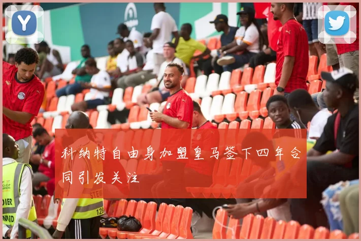 科纳特自由身加盟皇马签下四年合同引发关注