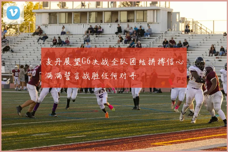 麦丹展望G6决战全队团结拼搏信心满满誓言战胜任何对手