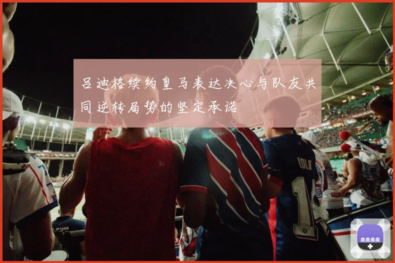 吕迪格续约皇马表达决心与队友共同逆转局势的坚定承诺
