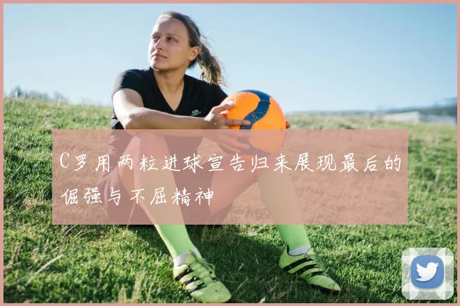 C罗用两粒进球宣告归来展现最后的倔强与不屈精神