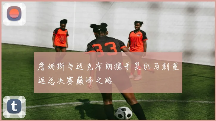 詹姆斯与迈克布朗携手复仇马刺重返总决赛巅峰之路