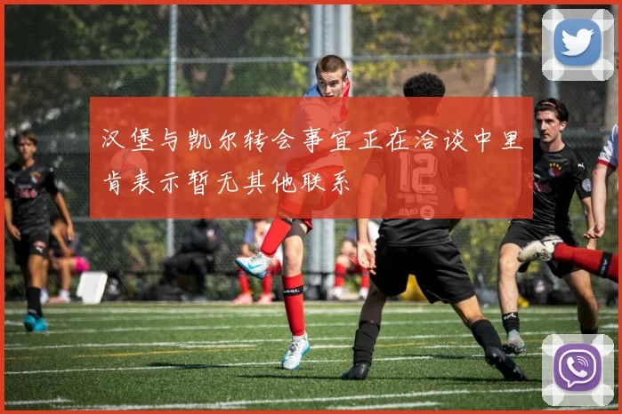 汉堡与凯尔转会事宜正在洽谈中里肯表示暂无其他联系