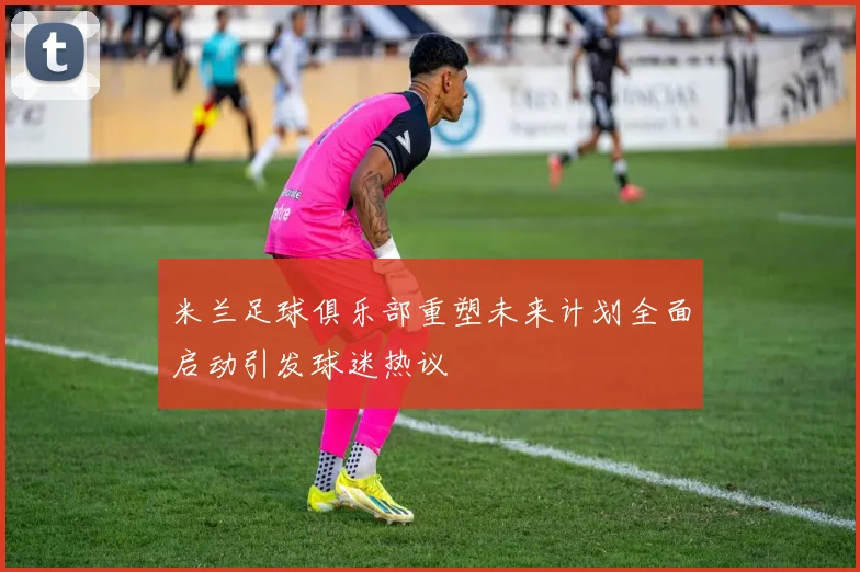 米兰足球俱乐部重塑未来计划全面启动引发球迷热议
