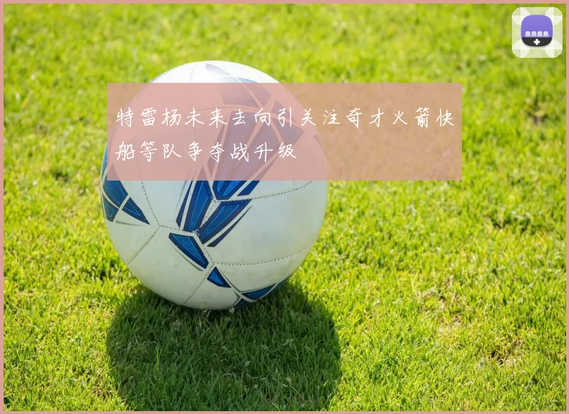 特雷杨未来去向引关注奇才火箭快船等队争夺战升级