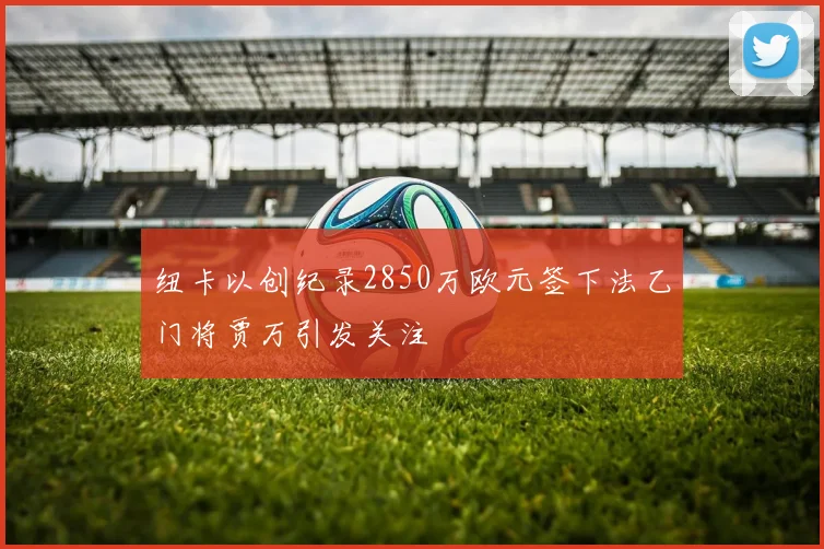 纽卡以创纪录2850万欧元签下法乙门将贾万引发关注